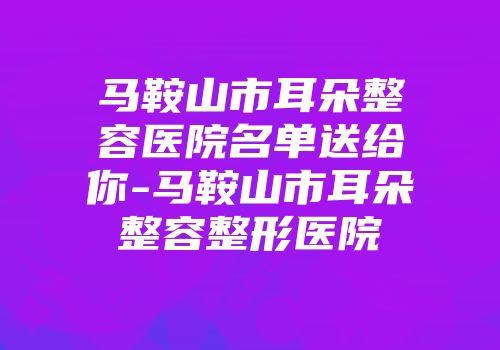 马鞍山市耳朵整容医院名单送给你-马鞍山市耳朵整容整形医院