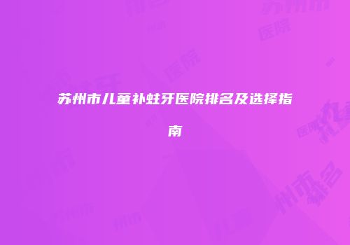 苏州市儿童补蛀牙医院排名及选择指南