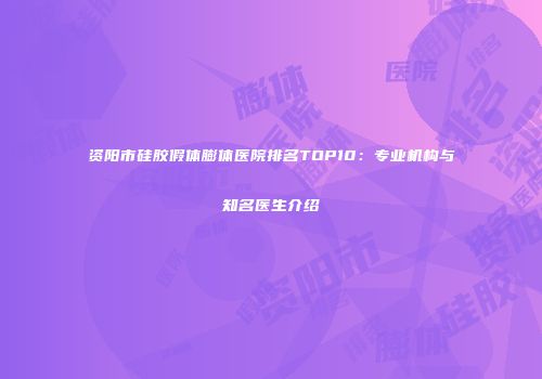 资阳市硅胶假体膨体医院排名TOP10：专业机构与知名医生介绍