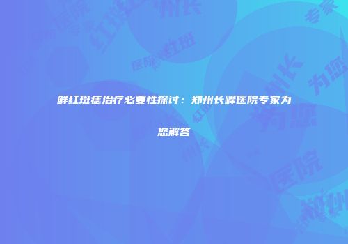 鲜红斑痣治疗必要性探讨：郑州长峰医院专家为您解答