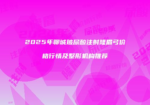 2025年聊城玻尿酸注射隆眉弓价格行情及整形机构推荐