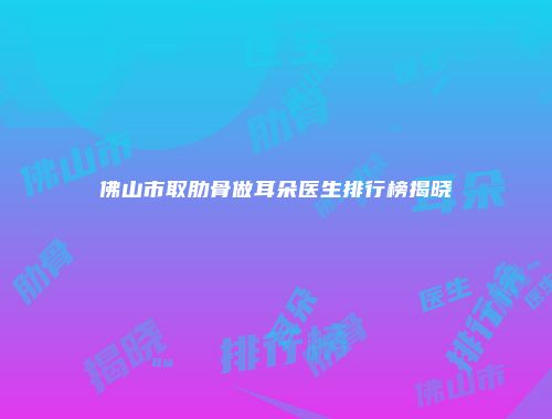 佛山市取肋骨做耳朵医生排行榜揭晓