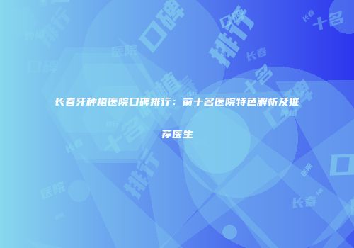 长春牙种植医院口碑排行：前十名医院特色解析及推荐医生