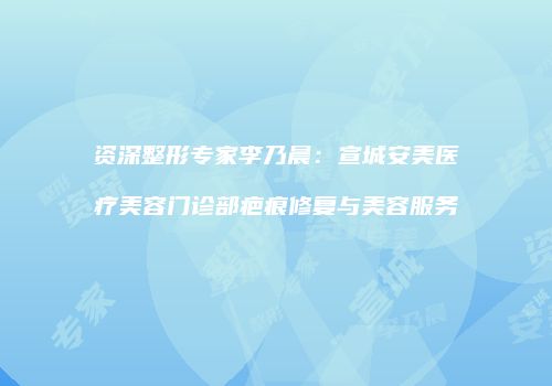 资深整形专家李乃晨：宣城安美医疗美容门诊部疤痕修复与美容服务