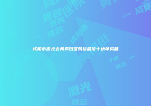 咸阳市激光去黄褐斑医院排名前十榜单揭晓