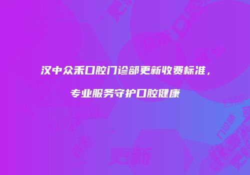 汉中众禾口腔门诊部更新收费标准，专业服务守护口腔健康