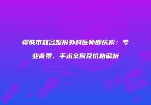 聊城市知名整形外科医师郎庆彬：专业背景、手术案例及价格解析
