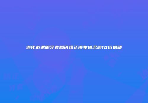 通化市透明牙套隐形矫正医生排名前10位揭晓
