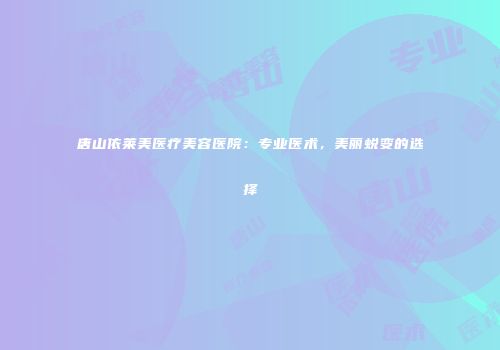 唐山依莱美医疗美容医院：专业医术，美丽蜕变的选择