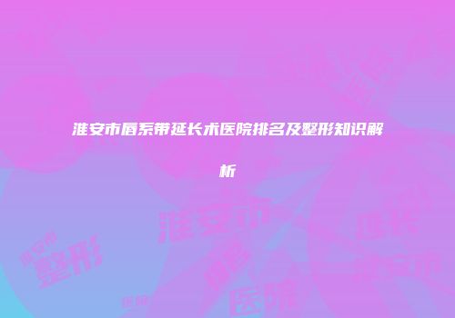 淮安市唇系带延长术医院排名及整形知识解析