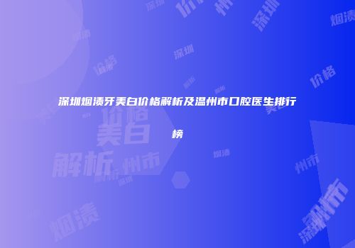 深圳烟渍牙美白价格解析及温州市口腔医生排行榜