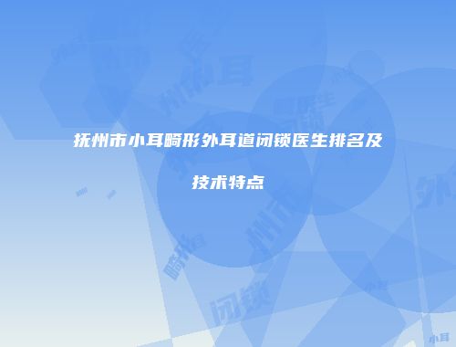 抚州市小耳畸形外耳道闭锁医生排名及技术特点
