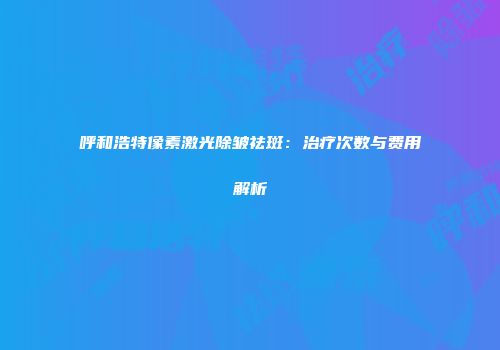 呼和浩特像素激光除皱祛斑：治疗次数与费用解析