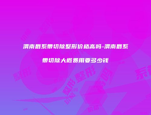 渭南唇系带切除整形价格高吗-渭南唇系带切除大概费用要多少钱