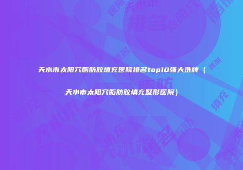 天水市太阳穴脂肪胶填充医院排名top10强大洗牌（天水市太阳穴脂肪胶填充整形医院）