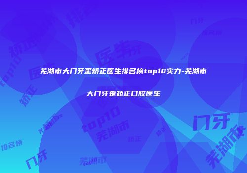 芜湖市大门牙歪矫正医生排名榜top10实力-芜湖市大门牙歪矫正口腔医生