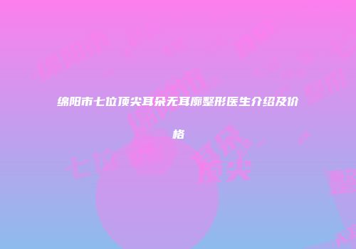 绵阳市七位顶尖耳朵无耳廓整形医生介绍及价格