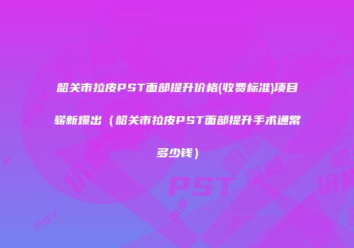 韶关市拉皮PST面部提升价格(收费标准)项目崭新爆出（韶关市拉皮PST面部提升手术通常多少钱）