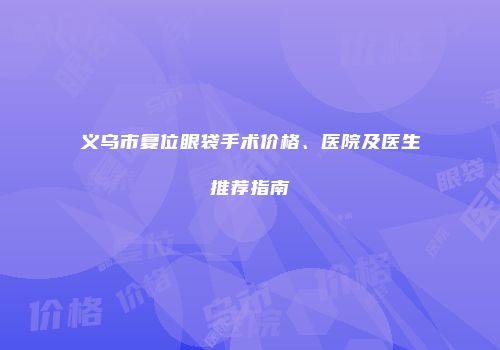 义乌市复位眼袋手术价格、医院及医生推荐指南