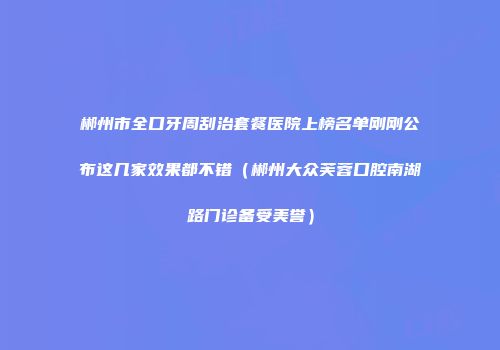 郴州市全口牙周刮治套餐医院上榜名单刚刚公布这几家效果都不错（郴州大众芙蓉口腔南湖路门诊备受美誉）