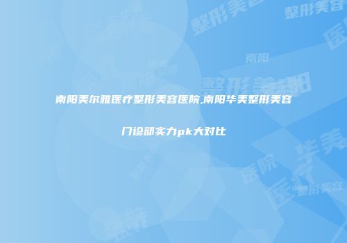 南阳美尔雅医疗整形美容医院,南阳华美整形美容门诊部实力pk大对比