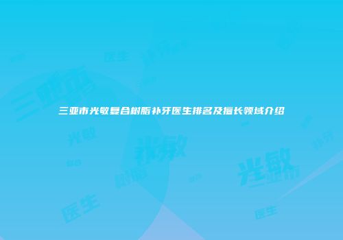 三亚市光敏复合树脂补牙医生排名及擅长领域介绍
