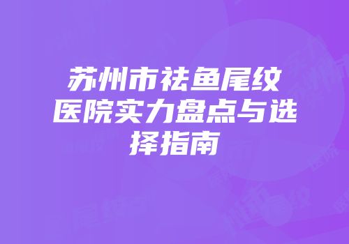 苏州市祛鱼尾纹医院实力盘点与选择指南