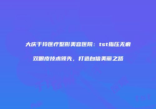 大庆于玲医疗整形美容医院：tst指压无痕双眼皮技术领先，打造自信美丽之路