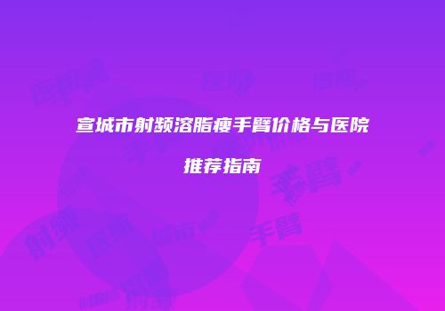宣城市射频溶脂瘦手臂价格与医院推荐指南