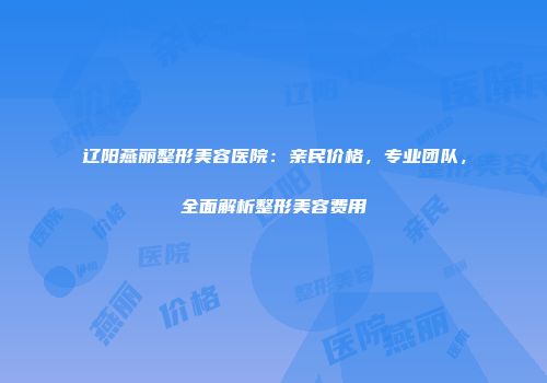 辽阳燕丽整形美容医院：亲民价格，专业团队，全面解析整形美容费用