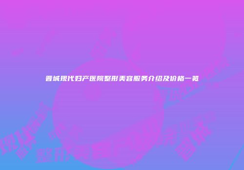 晋城现代妇产医院整形美容服务介绍及价格一览