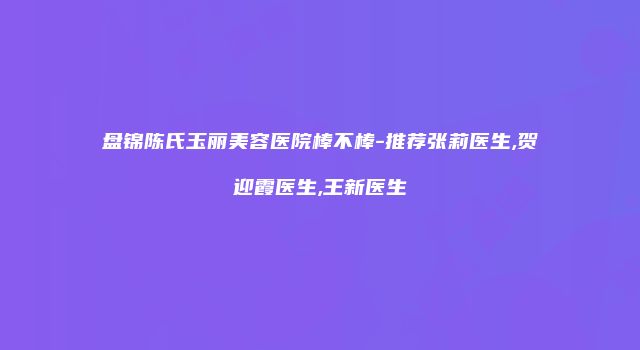 盘锦陈氏玉丽美容医院棒不棒-推荐张莉医生,贺迎霞医生,王新医生