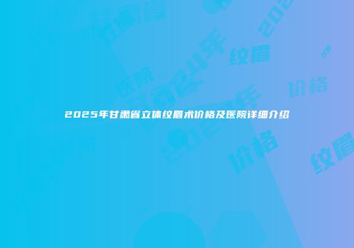 2025年甘肃省立体纹眉术价格及医院详细介绍