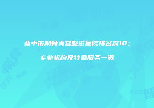 晋中市削骨美容整形医院排名前10：专业机构及特色服务一览