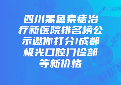 四川黑色素痣治疗新医院排名榜公示邀你打分!成都极光口腔门诊部等新价格