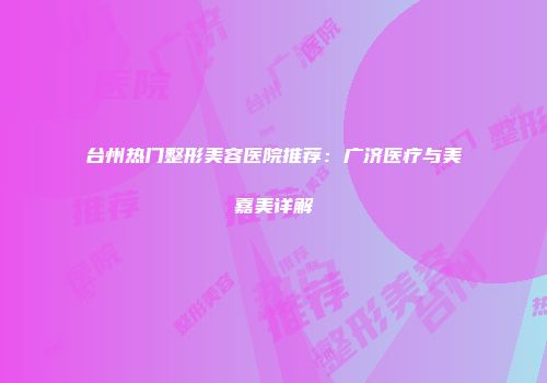 台州热门整形美容医院推荐：广济医疗与美嘉美详解