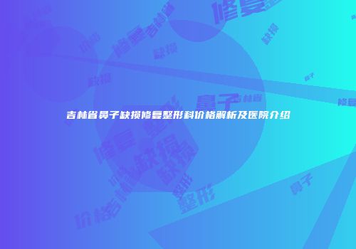 吉林省鼻子缺损修复整形科价格解析及医院介绍