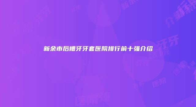 新余市后槽牙牙套医院排行前十强介绍