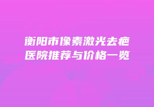 衡阳市像素激光去疤医院推荐与价格一览