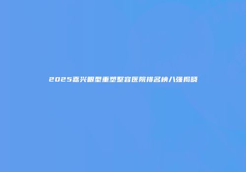 2025嘉兴眼型重塑整容医院排名榜八强揭晓