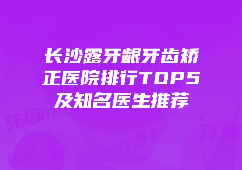长沙露牙龈牙齿矫正医院排行TOP5及知名医生推荐
