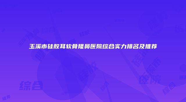 玉溪市硅胶耳软骨隆鼻医院综合实力排名及推荐