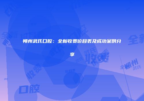 朔州武氏口腔：全新收费价目表及成功案例分享