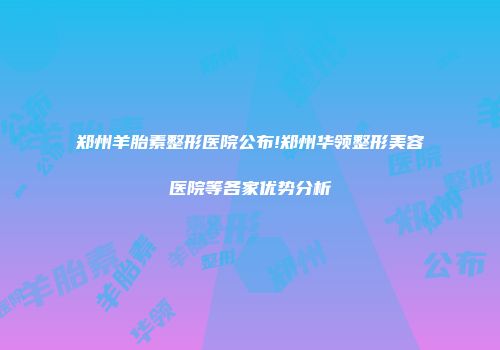 郑州羊胎素整形医院公布!郑州华领整形美容医院等各家优势分析
