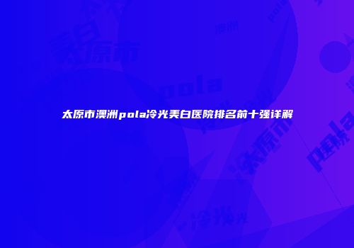 太原市澳洲pola冷光美白医院排名前十强详解
