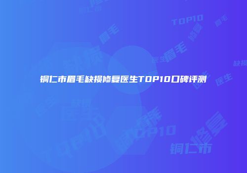 铜仁市眉毛缺损修复医生TOP10口碑评测