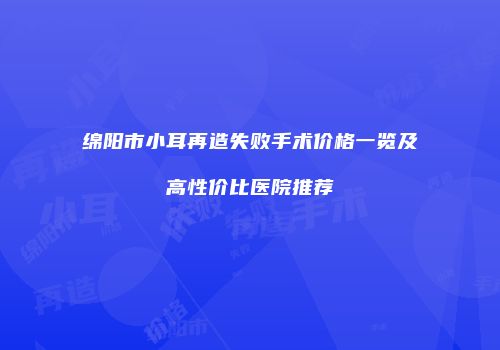 绵阳市小耳再造失败手术价格一览及高性价比医院推荐