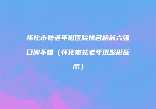 怀化市祛老年斑医院排名榜前六强口碑不错（怀化市祛老年斑整形医院）