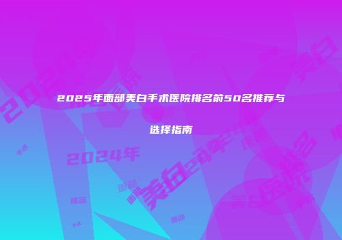 2025年面部美白手术医院排名前50名推荐与选择指南
