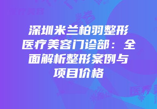 深圳米兰柏羽整形医疗美容门诊部：全面解析整形案例与项目价格